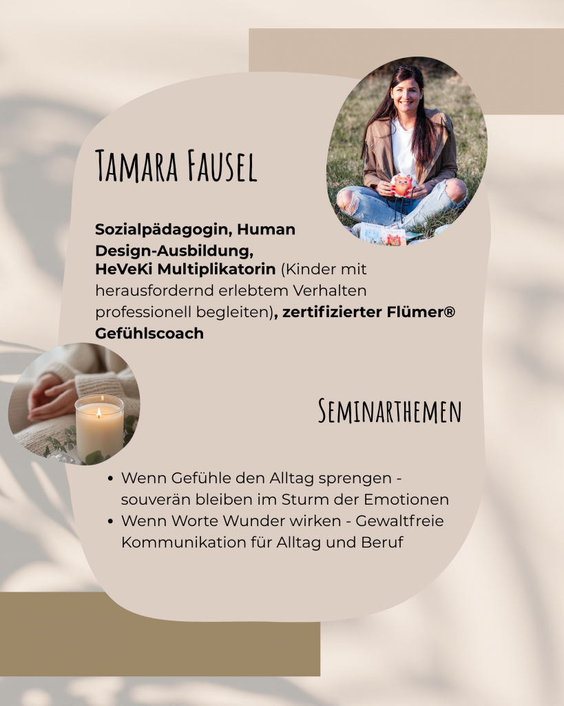 Tamara Fausel: Sozialpädagogin, Human Design-Ausbildung, HeVeKi Multiplikatorin (Kinder mit herausfordernd erlebtem Verhalten professionell begleiten), zertifizierter Flümer-Gefühlscoach. Ihre Seminarthemen: "Wenn Gefühle den Alltag sprengen - souverän bleiben im Sturm der Emotionen" und "Wenn Worte Wunder wirken - Gewaltfreie Kommunikation für Alltag und Beruf"